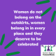 Women do not belong on the outskirts, women belong in in every place and they deserve to be celebrated.