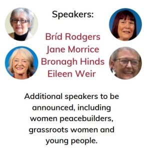 Speakers: Bríd Rodgers Jane Morrice Bronagh Hinds Eileen Weir Additional speakers to be announced, including women peacebuilders, grassroots women and young people.